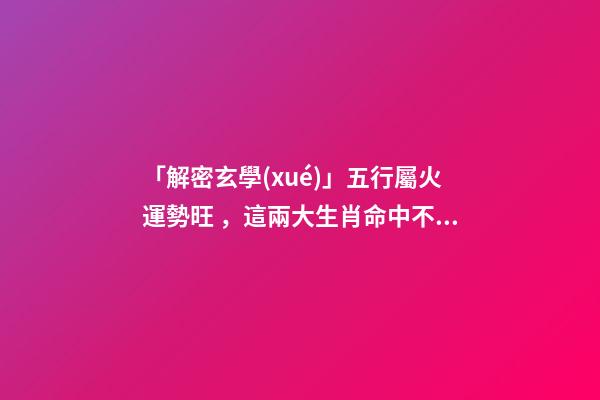 「解密玄學(xué)」五行屬火運勢旺，這兩大生肖命中不缺桃花!-第1張-觀點-玄機(jī)派
